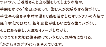 ついつい、ご近所さんと立ち話をしてしまう木陰や、手間をかける「余白」があって、住む人が完成させる街づくり。手仕事の良さや木材の温もり感を活かしたオリジナルの内装で経年劣化ではなく、経年変化が味わいになる住まいづくり。そこにある暮し、人生をイメージしながら、いつまでも大切に住み続けていきたい、気持ちになれる、「かかわりのデザイン」を考えています。