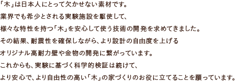 「木」は日本人にとって欠かせない素材です。業界でも希少とされる実験施設を駆使して、様々な特性を持つ「木」を安心して使う技術の開発を求めてきました。その結果、耐震性を確保しながら、より設計の自由度を上げるオリジナル高耐力壁や金物の開発に繋がっています。これからも、実験に基づく科学的検証は続けて、より安心で、より自由性の高い「木」の家づくりのお役に立てることを願っています。